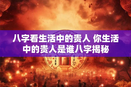 八字看生活中的贵人 你生活中的贵人是谁八字揭秘 八字看生活中的贵人 你生活中的贵人是谁八字揭秘