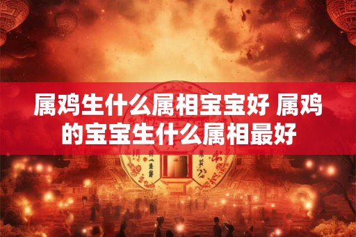 属鸡生什么属相宝宝好 属鸡的宝宝生什么属相最好