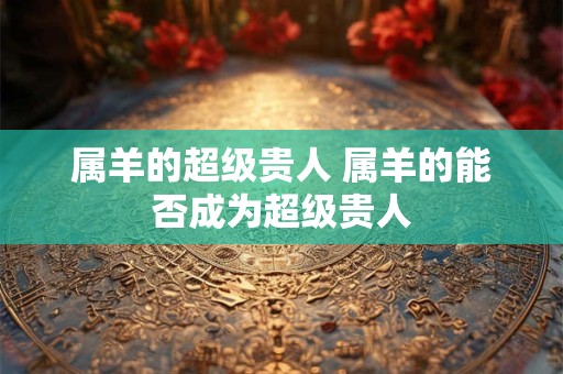 属羊的超级贵人 属羊的能否成为超级贵人