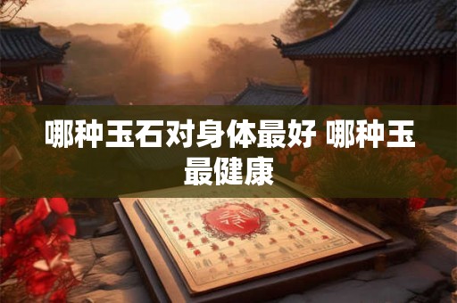 哪种玉石对身体最好 哪种玉最健康 哪种玉石对身体最好 哪种玉最健康