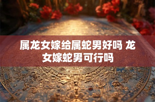 属龙女嫁给属蛇男好吗 龙女嫁蛇男可行吗