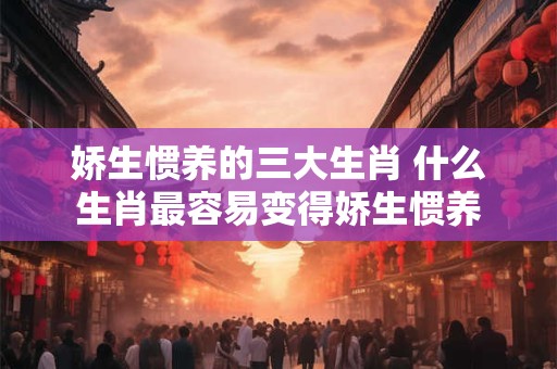 娇生惯养的三大生肖 什么生肖最容易变得娇生惯养