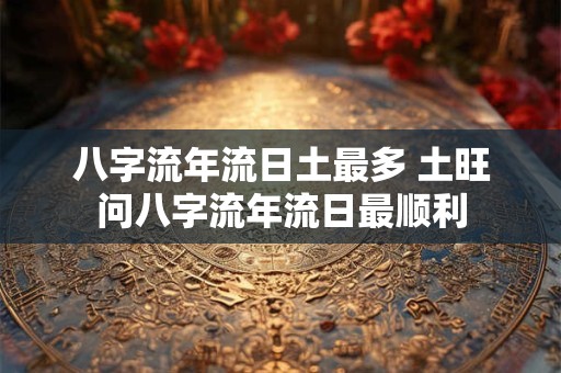 八字流年流日土最多 土旺问八字流年流日最顺利 八字流年流日土最多 土旺问八字流年流日最顺利