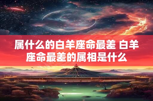属什么的白羊座命最差 白羊座命最差的属相是什么 属什么的白羊座命最差 白羊座命最差的属相是什么