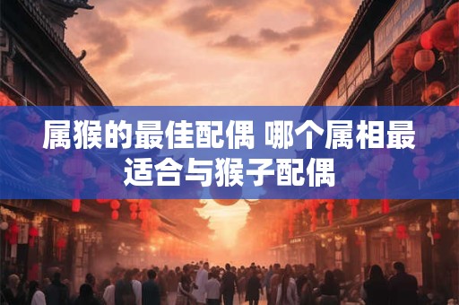 属猴的最佳配偶 哪个属相最适合与猴子配偶 属猴的最佳配偶 哪个属相最适合与猴子配偶