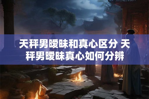 天秤男暧昧和真心区分 天秤男暧昧真心如何分辨