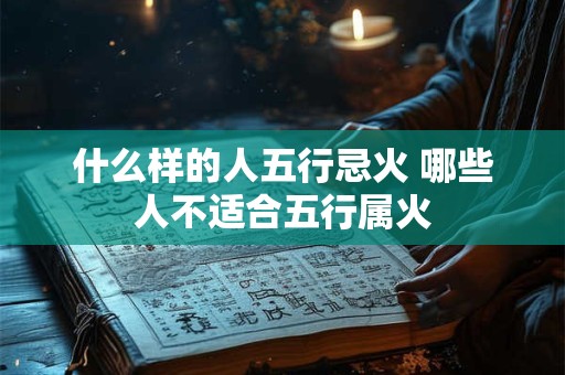 什么样的人五行忌火 哪些人不适合五行属火 什么样的人五行忌火 哪些人不适合五行属火