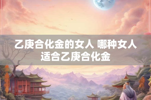 乙庚合化金的女人 哪种女人适合乙庚合化金 乙庚合化金的女人 哪种女人适合乙庚合化金