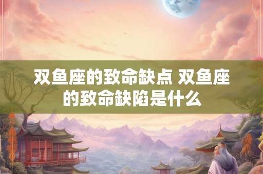 双鱼座的致命缺点 双鱼座的致命缺陷是什么