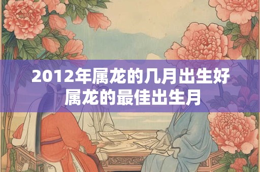 2012年属龙的几月出生好 属龙的最佳出生月