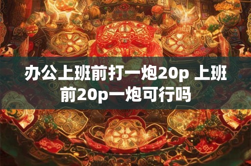 办公上班前打一炮20p 上班前20p一炮可行吗