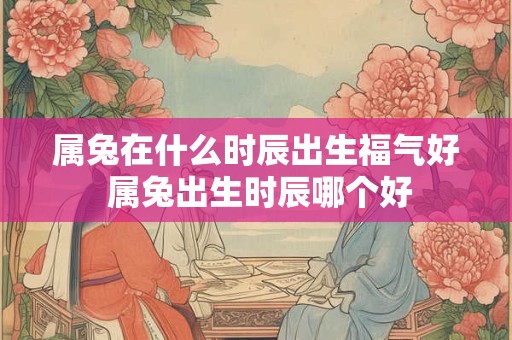 属兔在什么时辰出生福气好 属兔出生时辰哪个好