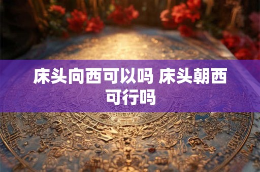 床头向西可以吗 床头朝西可行吗