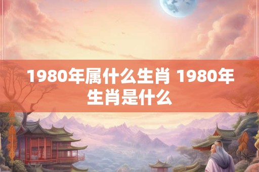 1980年属什么生肖 1980年生肖是什么