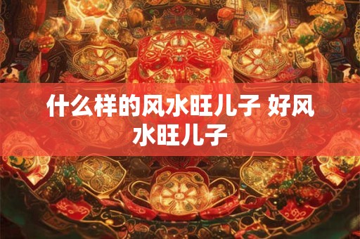 什么样的风水旺儿子 好风水旺儿子