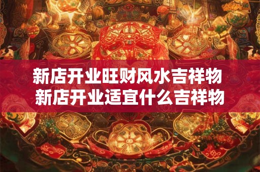 新店开业旺财风水吉祥物 新店开业适宜什么吉祥物 新店开业旺财风水吉祥物 新店开业适宜什么吉祥物