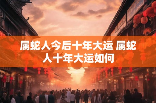 属蛇人今后十年大运 属蛇人十年大运如何 属蛇人今后十年大运 属蛇人十年大运如何