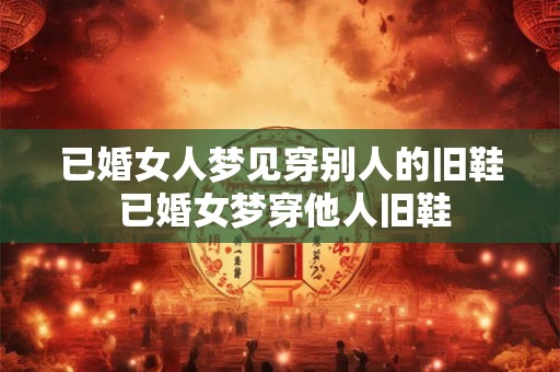 已婚女人梦见穿别人的旧鞋 已婚女梦穿他人旧鞋