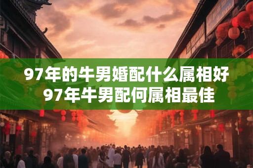 97年的牛男婚配什么属相好 97年牛男配何属相最佳
