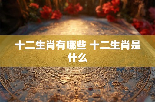十二生肖有哪些 十二生肖是什么