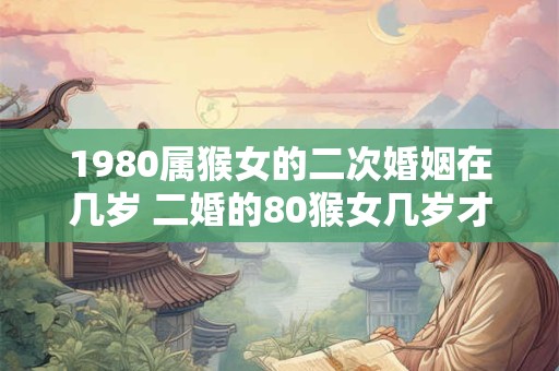 1980属猴女的二次婚姻在几岁 二婚的80猴女几岁才符合缘分