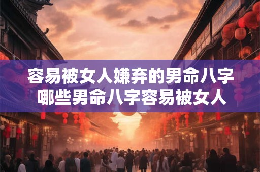 容易被女人嫌弃的男命八字 哪些男命八字容易被女人嫌弃 容易被女人嫌弃的男命八字 哪些男命八字容易被女人嫌弃