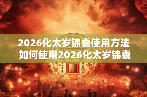 2026化太岁锦囊使用方法 如何使用2026化太岁锦囊 2026化太岁锦囊使用方法 如何使用2026化太岁锦囊