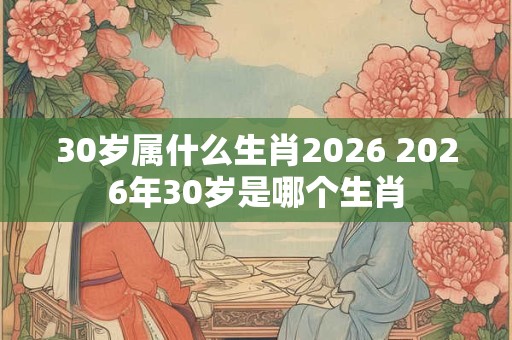 30岁属什么生肖2026 2026年30岁是哪个生肖
