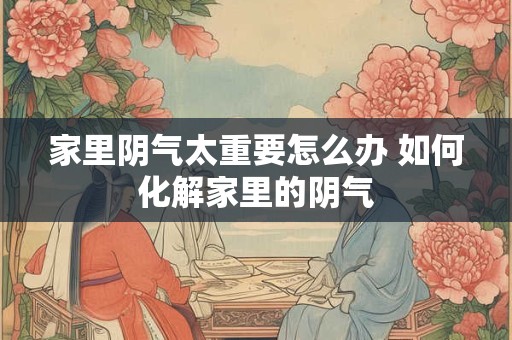 家里阴气太重要怎么办 如何化解家里的阴气 家里阴气太重要怎么办 如何化解家里的阴气