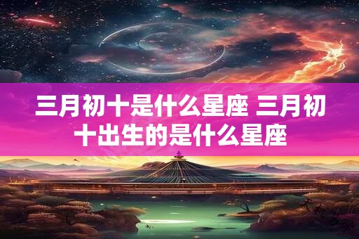 三月初十是什么星座 三月初十出生的是什么星座