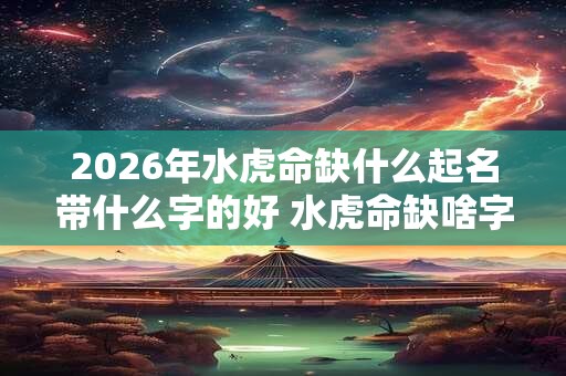 2026年水虎命缺什么起名带什么字的好 水虎命缺啥字怎么起好名