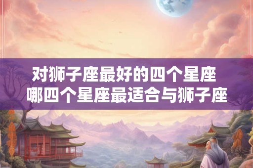 对狮子座最好的四个星座 哪四个星座最适合与狮子座交往
