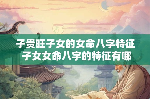 子贵旺子女的女命八字特征 子女女命八字的特征有哪些优点