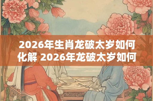 2026年生肖龙破太岁如何化解 2026年龙破太岁如何化解