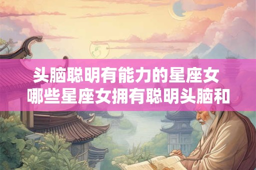 头脑聪明有能力的星座女 哪些星座女拥有聪明头脑和强大能力 头脑聪明有能力的星座女 哪些星座女拥有聪明头脑和强大能力