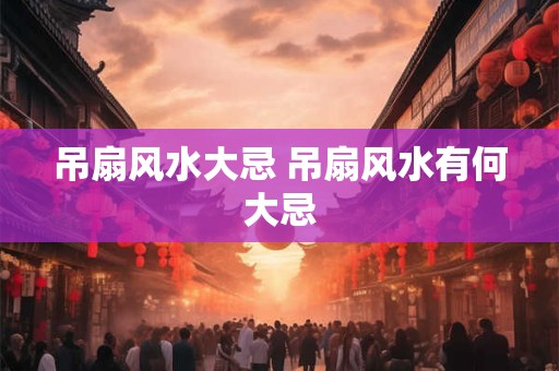 吊扇风水大忌 吊扇风水有何大忌 吊扇风水大忌 吊扇风水有何大忌