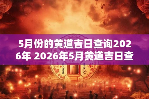 5月份的黄道吉日查询2026年 2026年5月黄道吉日查询 5月份的黄道吉日查询2026年 2026年5月黄道吉日查询