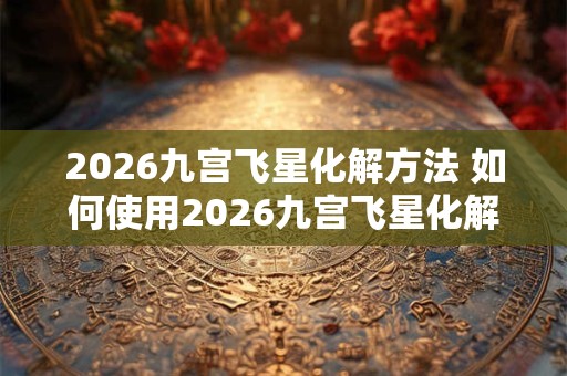 2026九宫飞星化解方法 如何使用2026九宫飞星化解煞气 2026九宫飞星化解方法 如何使用2026九宫飞星化解煞气