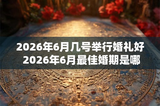 2026年6月几号举行婚礼好 2026年6月最佳婚期是哪天