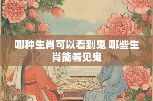 哪种生肖可以看到鬼 哪些生肖能看见鬼 哪种生肖可以看到鬼 哪些生肖能看见鬼