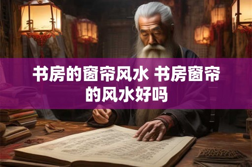 书房的窗帘风水 书房窗帘的风水好吗