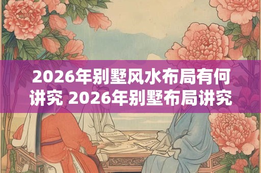 2026年别墅风水布局有何讲究 2026年别墅布局讲究