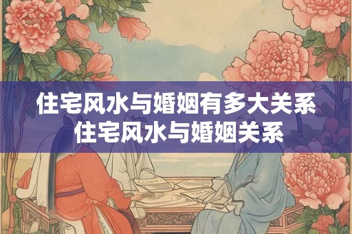 住宅风水与婚姻有多大关系 住宅风水与婚姻关系