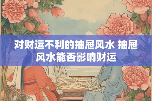 对财运不利的抽屉风水 抽屉风水能否影响财运 对财运不利的抽屉风水 抽屉风水能否影响财运