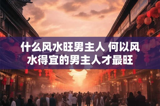 什么风水旺男主人 何以风水得宜的男主人才最旺