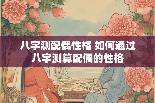 八字测配偶性格 如何通过八字测算配偶的性格 八字测配偶性格 如何通过八字测算配偶的性格