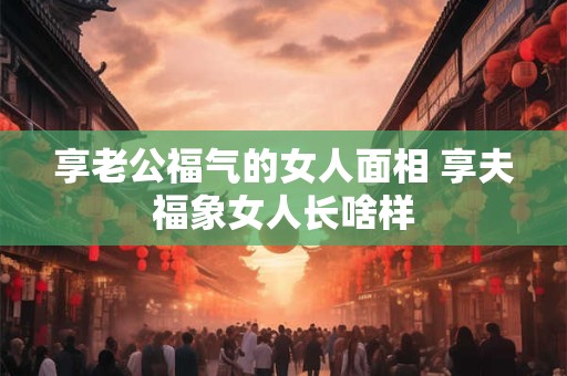享老公福气的女人面相 享夫福象女人长啥样