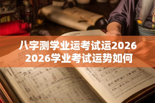 八字测学业运考试运2026 2026学业考试运势如何 八字测学业运考试运2026 2026学业考试运势如何