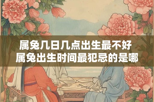 属兔几日几点出生最不好 属兔出生时间最犯忌的是哪天 属兔几日几点出生最不好 属兔出生时间最犯忌的是哪天