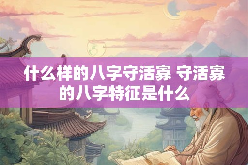 什么样的八字守活寡 守活寡的八字特征是什么 什么样的八字守活寡 守活寡的八字特征是什么
